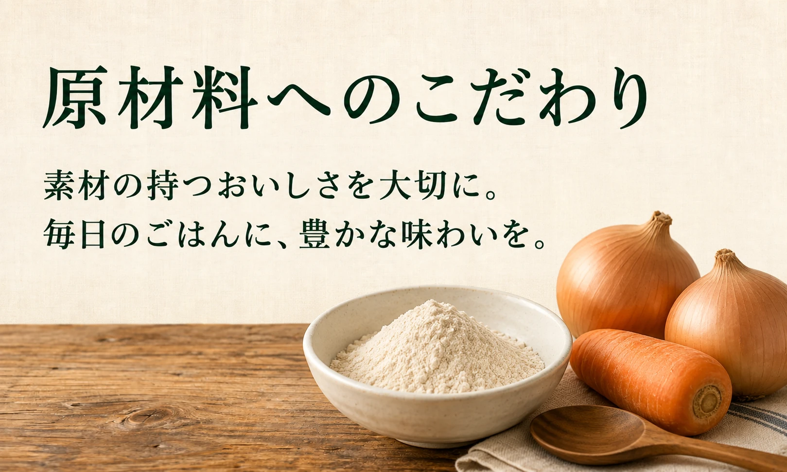 原材料へのこだわり。素材の持つおいしさを大切に。毎日のごはんに、豊かな味わいを。
